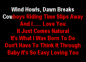 Wind Howls, Dawn Breaks
Cowboys Riding Time Slips Away
And I ...... Love You
It Just Comes Natural
It's What I Was Born To Do
Don't Have To Think It Through
Baby It's So Easy Loving You