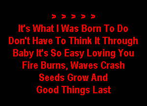 33333

It's What I Was Born To Do
Don't Have To Think It Through
Baby It's So Easy Loving You
Fire Burns, Waves Crash
Seeds Grow And
Good Things Last