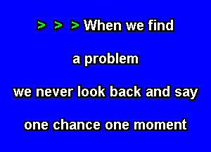 r! i? When we find

a problem

we never look back and say

one chance one moment