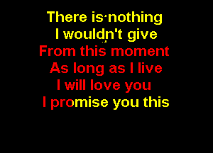 There is-nothing
I wouldn't give
From this moment
As long as I live

I will love you
I promise you this