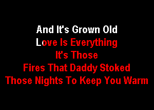 And Ifs Grown Old
Love Is Everything
Ifs Those

Fires That Daddy Stoked
Those Nights To Keep You Warm