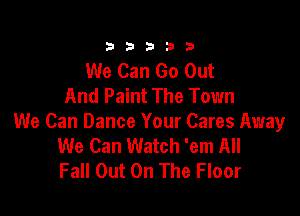 333332!

We Can Go Out
And Paint The Town

We Can Dance Your Cares Away
We Can Watch 'em All
Fall Out On The Floor