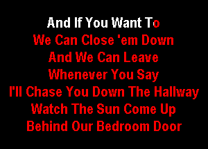 And If You Want To
We Can Close 'em Down
And We Can Leaue
Whenever You Say
I'll Chase You Down The Hallway
Watch The Sun Come Up
Behind Our Bedroom Door