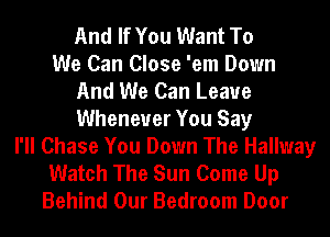 And If You Want To
We Can Close 'em Down
And We Can Leaue
Whenever You Say
I'll Chase You Down The Hallway
Watch The Sun Come Up
Behind Our Bedroom Door