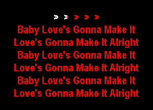33333

Baby Love's Gonna Make It
Love's Gonna Make It Alright
Baby Love's Gonna Make It
Love's Gonna Make It Alright
Baby Love's Gonna Make It
Love's Gonna Make It Alright