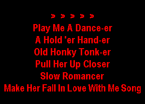 b33321

Play Me A Dance-er
A Hold 'er Hand-er
Old Honky Tonk-er

Pull Her Up Closer
Slow Romancer
Make Her Fall In Love With Me Song