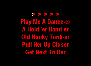33333

Play Me A Dance-er
A Hold 'er Hand-er

Old Honky Tonk-er
Pull Her Up Closer
Get Next To Her