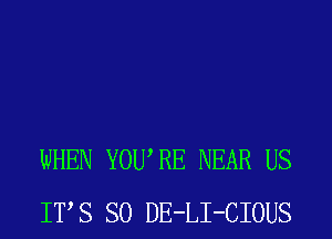 WHEN YOURE NEAR US
ITS SO DE-LI-CIOUS