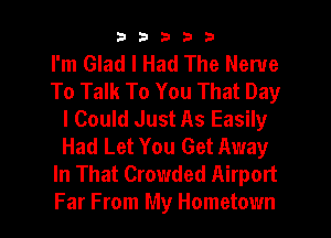 33333

I'm Glad I Had The Nerve
To Talk To You That Day
I Could Just As Easily
Had Let You Get Away
In That Crowded Airport
Far From My Hometown