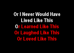 Or I Never Would Have
Lived Like This

0r Learned Like This
0r Laughed Like This
0r Loved Like This