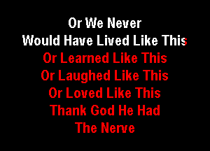 0r We Never
Would Have Lived Like This
0r Learned Like This
0r Laughed Like This

0r Loved Like This
Thank God He Had
The Nerve