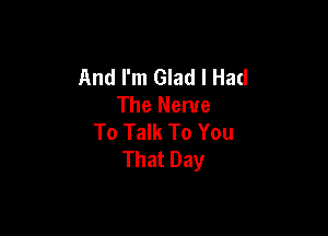 And I'm Glad I Had
The Nerve

To Talk To You
That Day