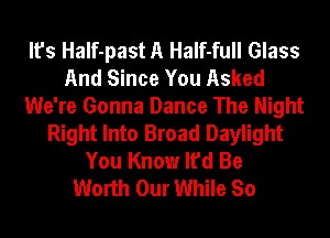 It's HaIf-past A HaIf-full Glass
And Since You Asked
We're Gonna Dance The Night
Right Into Broad Daylight
You Know It'd Be
Worth Our While So