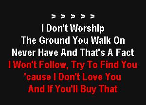 33333

I Don't Worship
The Ground You Walk On
Never Have And That's A Fact