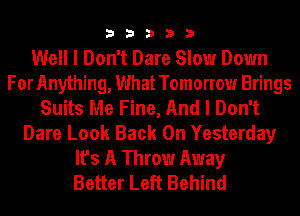 33333

Well I Don't Dare Slow Down
For Anything, What Tomorrow Brings
Suits Me Fine, And I Don't
Dare Look Back On Yesterday
It's A Throw Away
Better Left Behind