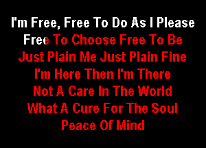 I'm Free, Free To Do As I Please
Free To Choose Free To Be
Just Plain Me Just Plain Fine
I'm Here Then I'm There
Not A Care In The World
What A Cure For The Soul
Peace Of Mind