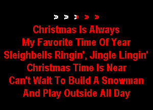 33333

Christmas Is Always
My Favorite Time Of Year
Sleighbells Ringin', Jingle Lingin'
Christmas Time Is Near
Can't Wait To Build A Snowman
And Play Outside All Day