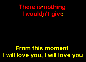There is-nothing
I wouldn't give

From this moment
I will love you, I will love you