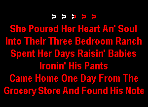 33333

She Poured Her Heart An' Soul
Into Their Three Bedroom Ranch
Spent Her Days Raisin' Babies
lronin' His Pants
Came Home One Day From The
Grocery Store And Found His Note