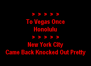 333332!

To Vegas Once
Honolulu

333333

New York City
Came Back Knocked Out Pretty