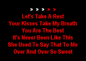 33333

Let's Take A Rest
Your Kisses Take My Breath
You Are The Best
It's Never Been Like This
She Used To Say That To Me
Over And Over So Sweet