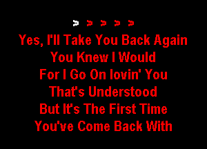 33333

Yes, I'll Take You Back Again
You Knew I Would

For I Go On louin' You
Thafs Understood
But It's The First Time
You've Come Back With