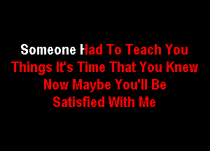 Someone Had To Teach You
Things lfs Time That You Knew

Now Maybe You'll Be
Satisfied With Me