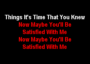 Things lfs Time That You Knew
Now Maybe You'll Be
Satisfied With Me

Now Maybe You'll Be
Satisfied With Me