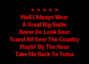 b33321

Well I Always Wear
A Great Big Smile

Never Do Look Sour
Travel All Over The Country
Playin' By The Hour
Take Me Back To Tulsa