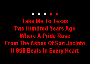 333332!

Take Me To Texas
Two Hundred Years Ago

Where A Pride Rose
From The Ashes OfSan Jacinto
It Still Beats In Every Heart