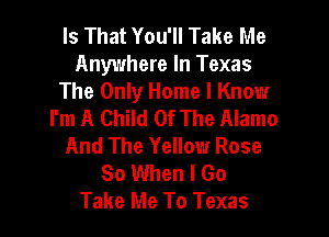 Is That You'll Take Me
Anywhere In Texas

The Only Home I Know
I'm A Child Of The Alamo

And The Yellow Rose
So When I Go
Take Me To Texas