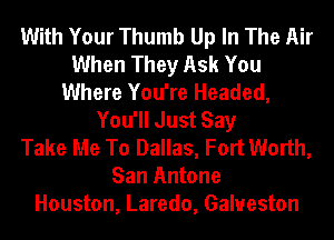 With Your Thumb Up In The Air
When They Ask You
Where You're Headed,
You'll Just Say
Take Me To Dallas, Fort Worth,
San Antone
Houston, Laredo, Galveston