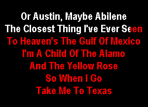 0r Austin, Maybe Abilene
The Closest Thing I've Ever Seen
To Heaven's The Gulf Of Mexico
I'm A Child Of The Alamo
And The Yellow Rose
So When I Go
Take Me To Texas