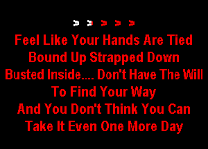 33333

Feel Like Your Hands Are Tied
Bound Up Strapped Down
Busted lnside.... Don't Have The Will
To Find Your Way
And You Don't Think You Can
Take It Euen One More Day