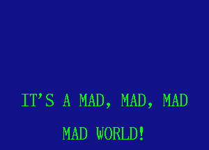 ITS A MAD, MAD, MAD
MAD WORLD!