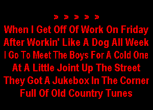 33333

When I Get Off Of Work On Friday
After Workin' Like A Dog All Week
I Go To Meet The Boys ForA Cold One
At A Little Joint Up The Street
They Got A Jukebox In The Corner
Full Of Old Country Tunes