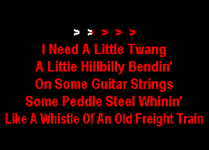 33333

I Need A Little Twang
A Little Hillbilly Bendin'
On Some Guitar Strings
Some Peddle Steel Whinin'
Like A Whistle 0fAn Old FreightTrain