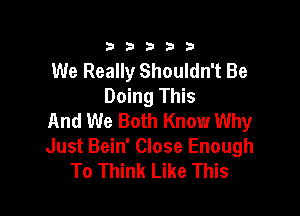 333332!

We Really Shouldn't Be
Doing This

And We Both Know Why
Just Bein' Close Enough
To Think Like This