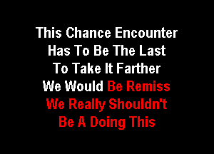 This Chance Encounter
Has To Be The Last
To Take It Farther

We Would Be Remiss
We Really Shouldn't
Be A Doing This