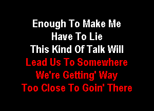 Enough To Make Me
Have To Lie
This Kind Of Talk Will

Lead Us To Somewhere
We're Getting' Way
Too Close To Goin' There