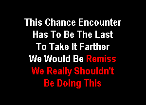 This Chance Encounter
Has To Be The Last
To Take It Farther

We Would Be Remiss
We Really Shouldn't
Be Doing This