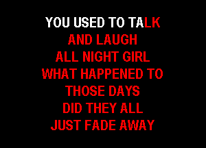 YOU USED TO TALK
AND LAUGH
ALL NIGHT GIRL
WHAT HAPPENED TO

THOSE DAYS
DID THEY ALL
JUST FADE AWAY