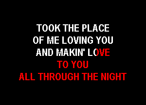 TOOK THE PLACE
OF ME LOVING YOU
AND MAKIN' LOVE

TO YOU
ALL THROUGH THE NIGHT
