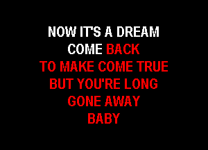 NOW IT'S A DREAM
COMEBACK
TO MAKE COME TRUE

BUT YOU'RE LONG
GONE AWAY
BABY