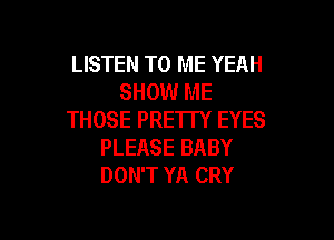 LISTEN TO ME YEAH
SHOW ME
THOSE PRETTY EYES

PLEASE BABY
DON'T YA CRY