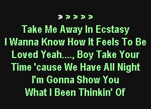 33333

Take Me Away In Ecstasy
I Wanna Know How It Feels To Be
Loved Yeah...., Boy Take Your
Time 'cause We Have All Night
I'm Gonna Show You
What I Been Thinkin' 0f