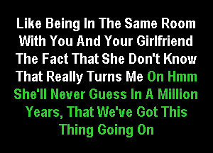 Like Being In The Same Room
With You And Your Girlfriend
The Fact That She Don't Know
That Really Turns Me On Hmm
She'll Never Guess In A Million
Years, That We've Got This
Thing Going On