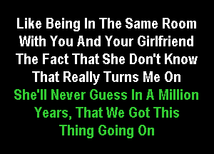 Like Being In The Same Room
With You And Your Girlfriend
The Fact That She Don't Know
That Really Turns Me On
She'll Neuer Guess In A Million
Years, That We Got This
Thing Going On