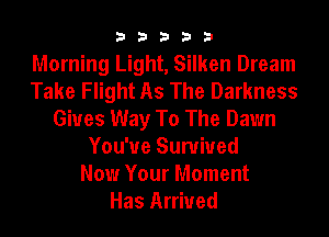 33333

Morning Light, Silken Dream
Take Flight As The Darkness
Gives Way To The Dawn
You'ue Survived
Now Your Moment
Has Arrived