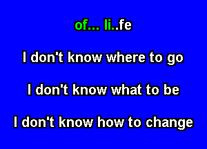 of... li..fe
I don't know where to go

I don't know what to be

I don't know how to change